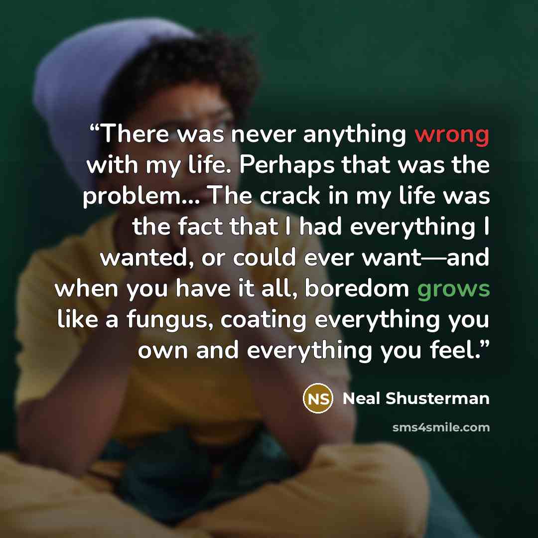 “There was never anything wrong with my life. Perhaps that was the problem... The crack in my life was the fact that I had everything I wanted, or could ever want—and when you have it all, boredom grows like a fungus, coating everything you own and everything you feel.” quote by Neal Shusterman