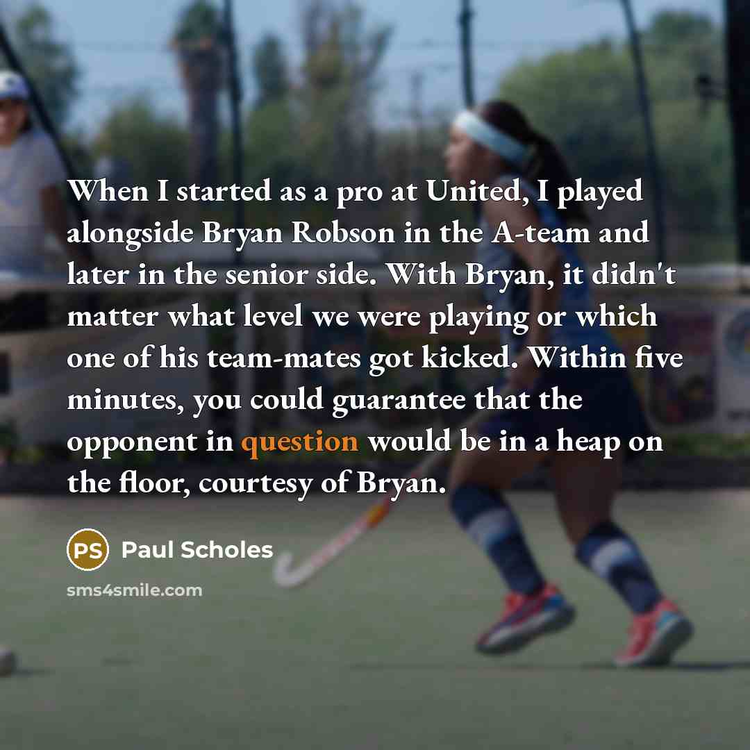 “When I started as a pro at United, I played alongside Bryan Robson in the A-team and later in the senior side. With Bryan, it didn't matter what level we were playing or which one of his team-mates got kicked. Within five minutes, you could guarantee that the opponent in question would be in a…” quote by Paul Scholes
