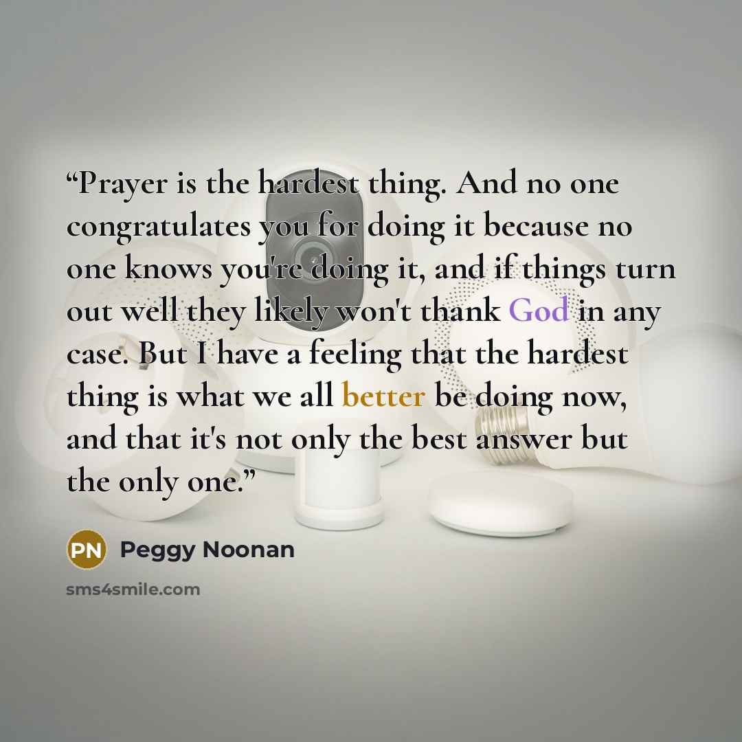 “Prayer is the hardest thing. And no one congratulates you for doing it because no one knows you're doing it, and if things turn out well they likely won't thank God in any case. But I have a feeling that the hardest thing is what we all better be doing now, and that it's not only the best answer…” quote by Peggy Noonan