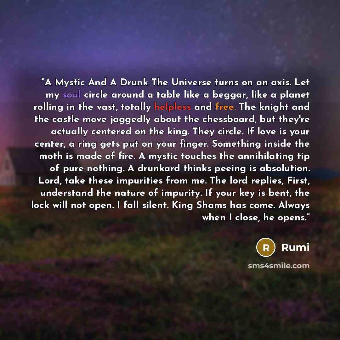 “A Mystic And A Drunk The Universe turns on an axis. Let my soul circle around a table like a beggar, like a planet rolling in the vast, totally helpless and free. The knight and the castle move jaggedly about the chessboard, but they're actually centered on the king. They circle. If love is your…” quote by Rumi