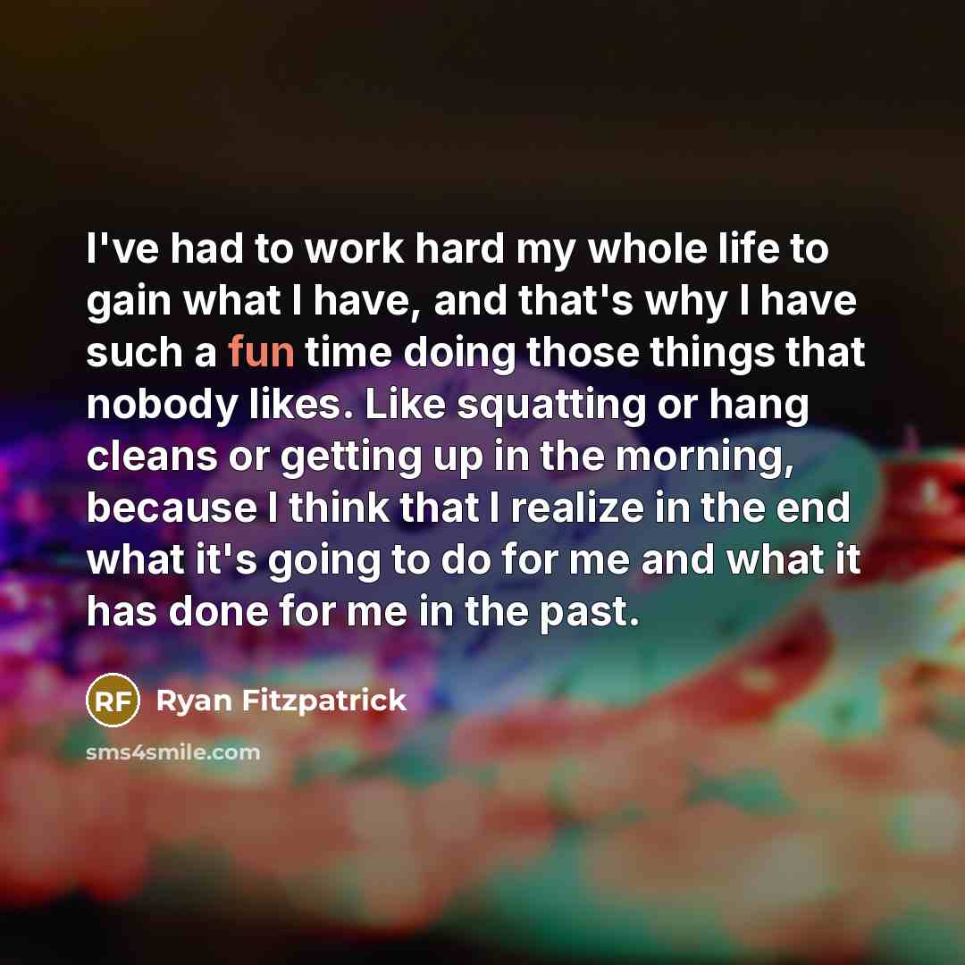“I've had to work hard my whole life to gain what I have, and that's why I have such a fun time doing those things that nobody likes. Like squatting or hang cleans or getting up in the morning, because I think that I realize in the end what it's going to do for me and what it has done for me in the…” quote by Ryan Fitzpatrick