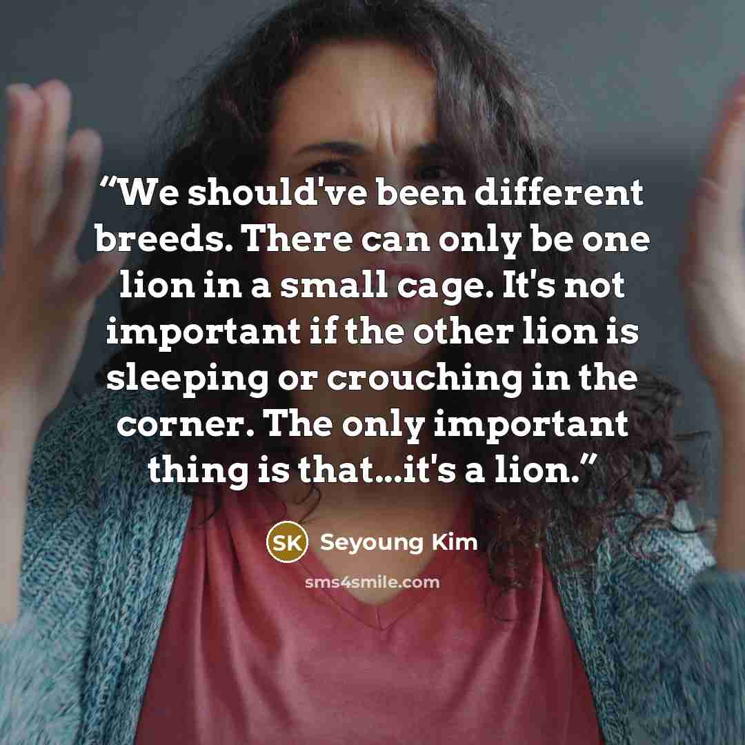 “We should've been different breeds. There can only be one lion in a small cage. It's not important if the other lion is sleeping or crouching in the corner. The only important thing is that...it's a lion.” quote by Seyoung Kim