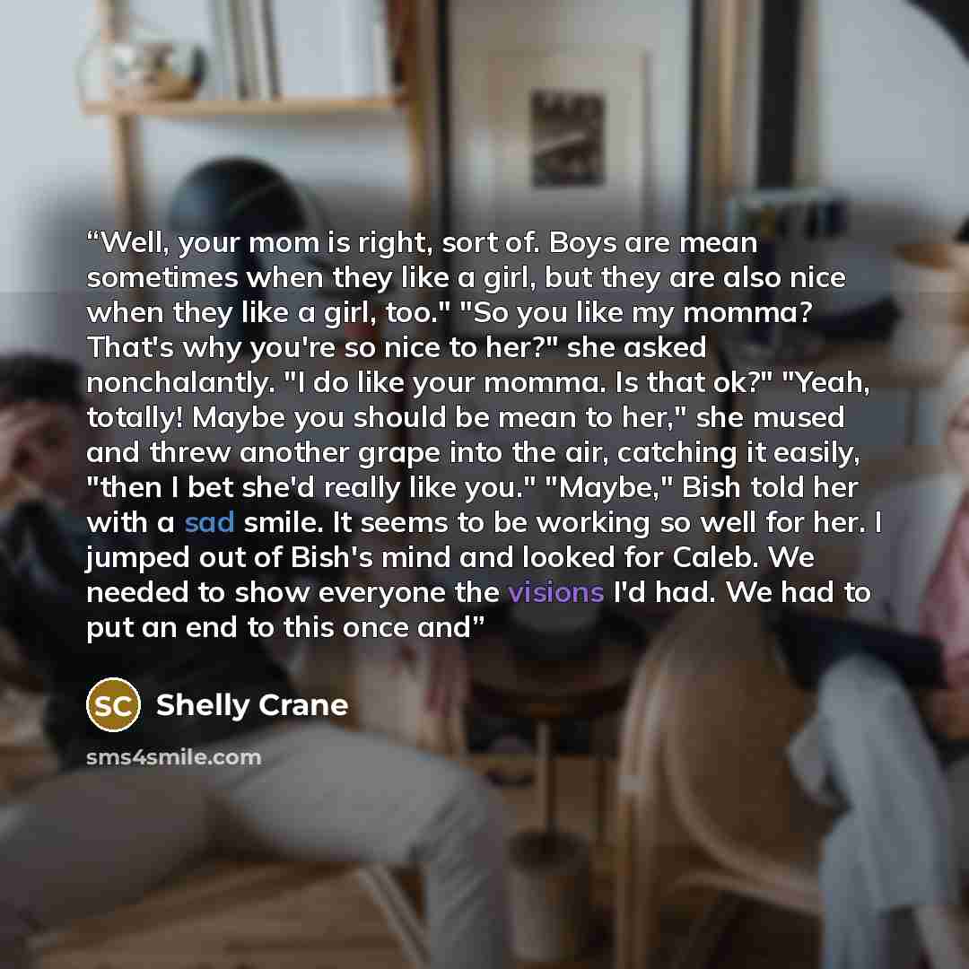 “Well, your mom is right, sort of. Boys are mean sometimes when they like a girl, but they are also nice when they like a girl, too." "So you like my momma? That's why you're so nice to her?" she asked nonchalantly. "I do like your momma. Is that ok?" "Yeah, totally! Maybe you should be mean to…” quote by Shelly Crane