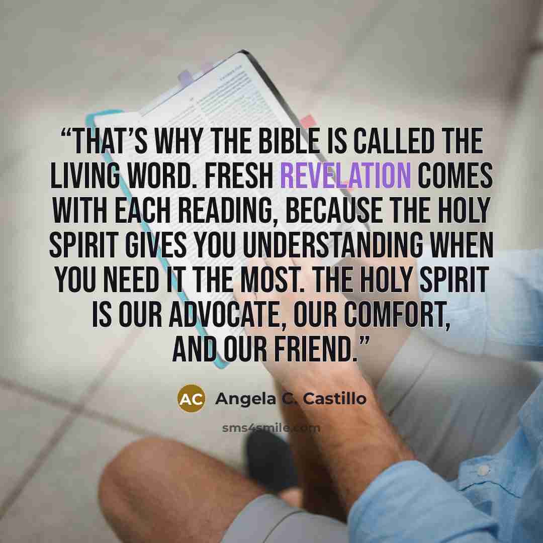 “That’s why the Bible is called the Living Word. Fresh revelation comes with each reading, because the Holy Spirit gives you understanding when you need it the most. The Holy Spirit is our advocate, our comfort, and our friend.” quote by Angela C. Castillo