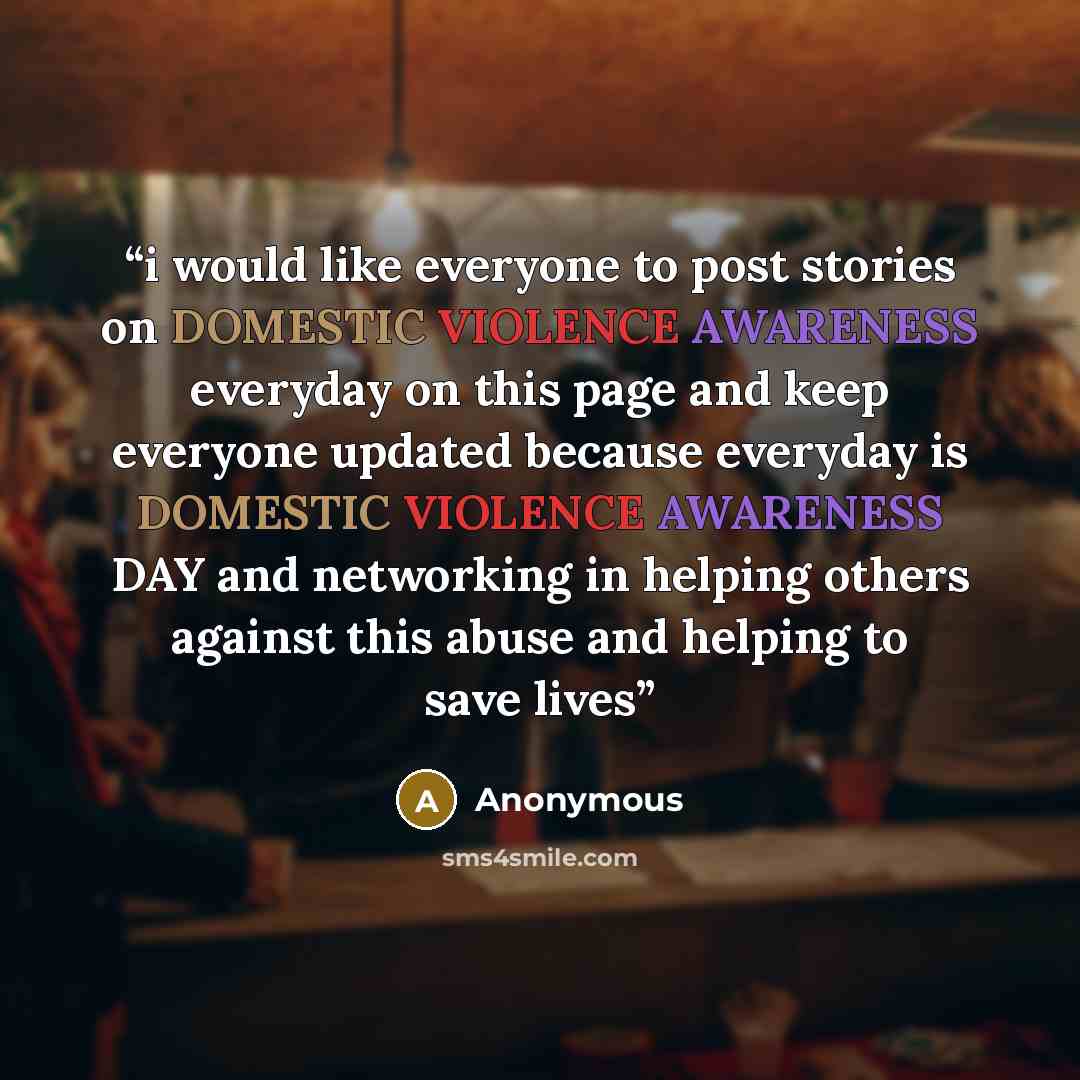 “i would like everyone to post stories on DOMESTIC VIOLENCE AWARENESS everyday on this page and keep everyone updated because everyday is DOMESTIC VIOLENCE AWARENESS DAY and networking in helping others against this abuse and helping to save lives” quote by Anonymous