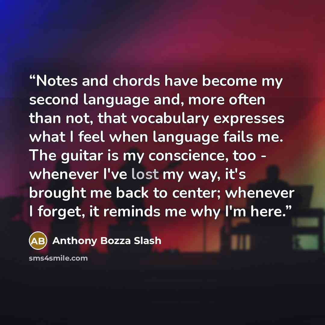 “Notes and chords have become my second language and, more often than not, that vocabulary expresses what I feel when language fails me. The guitar is my conscience, too - whenever I've lost my way, it's brought me back to center; whenever I forget, it reminds me why I'm here.” quote by Anthony Bozza Slash
