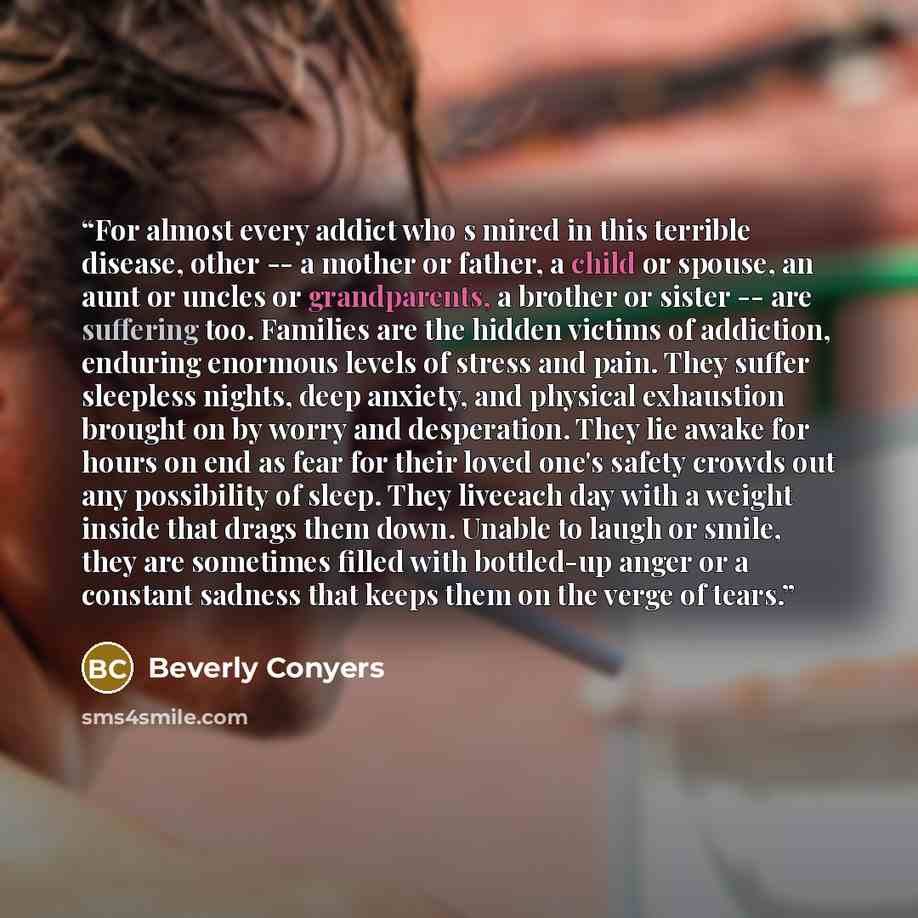 “For almost every addict who s mired in this terrible disease, other -- a mother or father, a child or spouse, an aunt or uncles or grandparents, a brother or sister -- are suffering too. Families are the hidden victims of addiction, enduring enormous levels of stress and pain. They suffer…” quote by Beverly Conyers