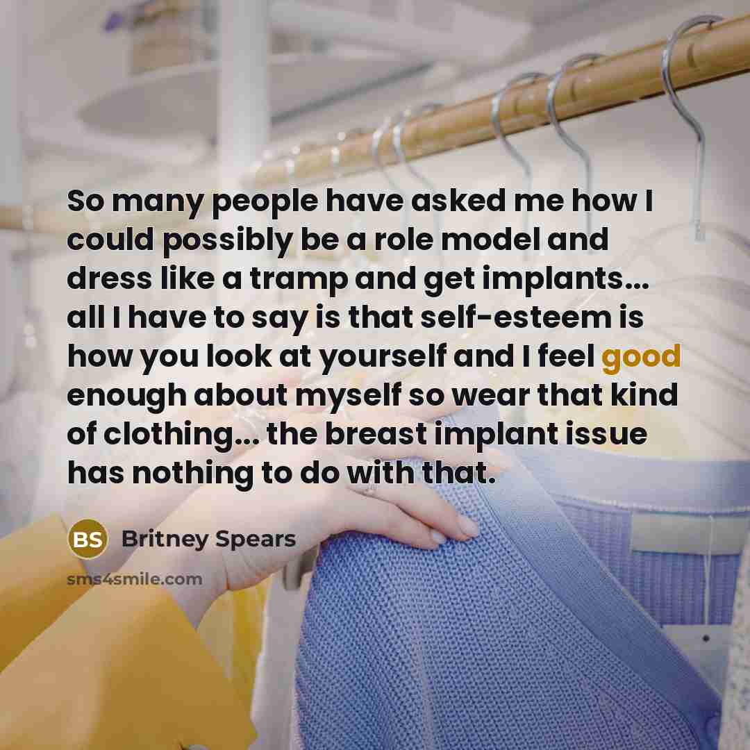 “So many people have asked me how I could possibly be a role model and dress like a tramp and get implants... all I have to say is that self-esteem is how you look at yourself and I feel good enough about myself so wear that kind of clothing... the breast implant issue has nothing to do with that.” quote by Britney Spears
