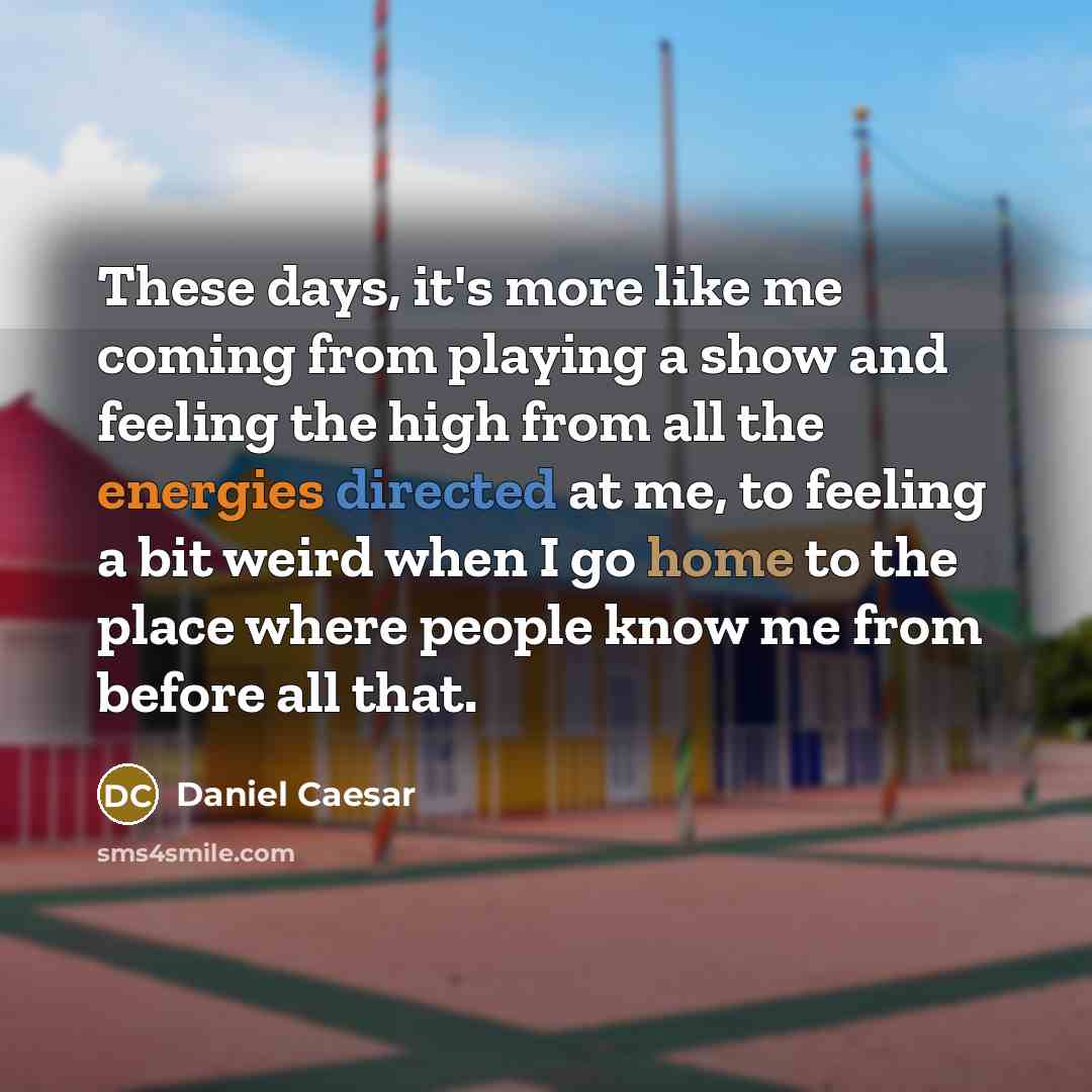“These days, it's more like me coming from playing a show and feeling the high from all the energies directed at me, to feeling a bit weird when I go home to the place where people know me from before all that.” quote by Daniel Caesar