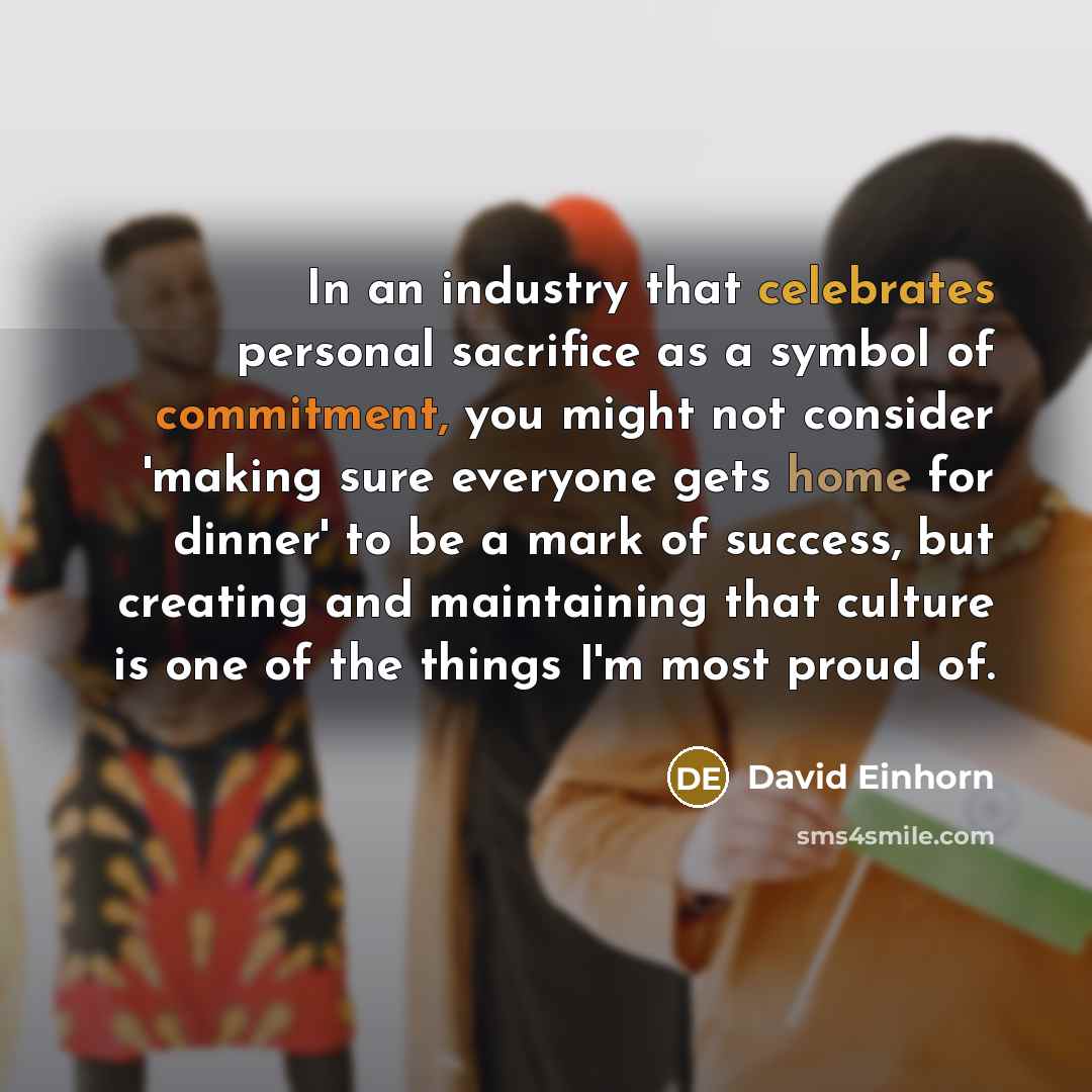 “In an industry that celebrates personal sacrifice as a symbol of commitment, you might not consider 'making sure everyone gets home for dinner' to be a mark of success, but creating and maintaining that culture is one of the things I'm most proud of.” quote by David Einhorn