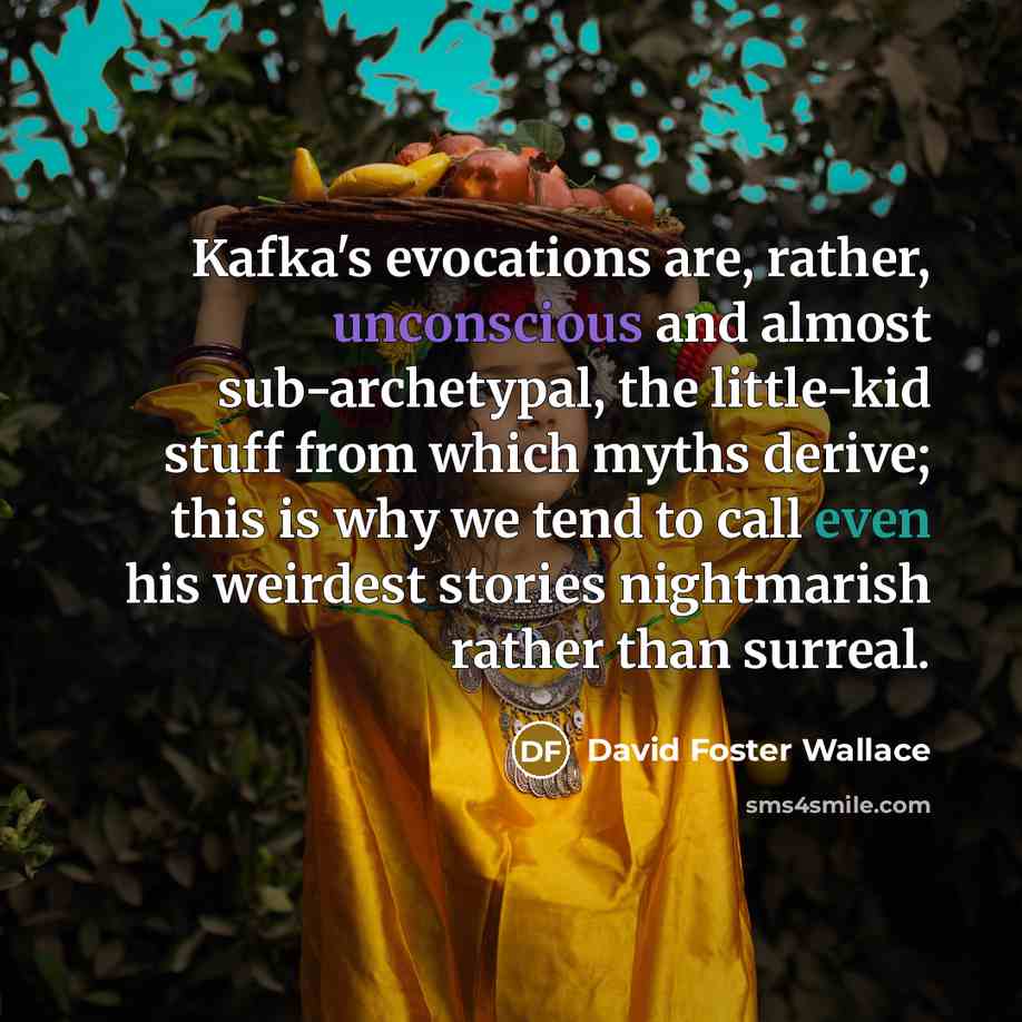“Kafka's evocations are, rather, unconscious and almost sub-archetypal, the little-kid stuff from which myths derive; this is why we tend to call even his weirdest stories nightmarish rather than surreal.” quote by David Foster Wallace