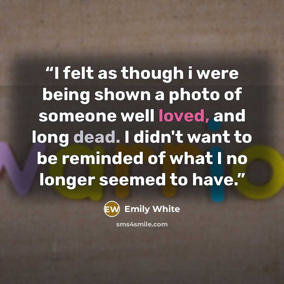 “I felt as though i were being shown a photo of someone well loved, and long dead. I didn't want to be reminded of what I no longer seemed to have.” quote by Emily White