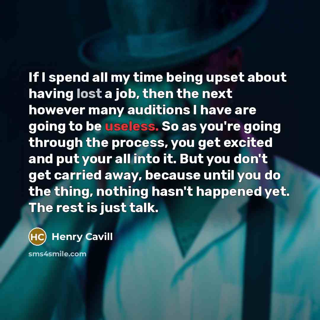 “If I spend all my time being upset about having lost a job, then the next however many auditions I have are going to be useless. So as you're going through the process, you get excited and put your all into it. But you don't get carried away, because until you do the thing, nothing hasn't happened…” quote by Henry Cavill