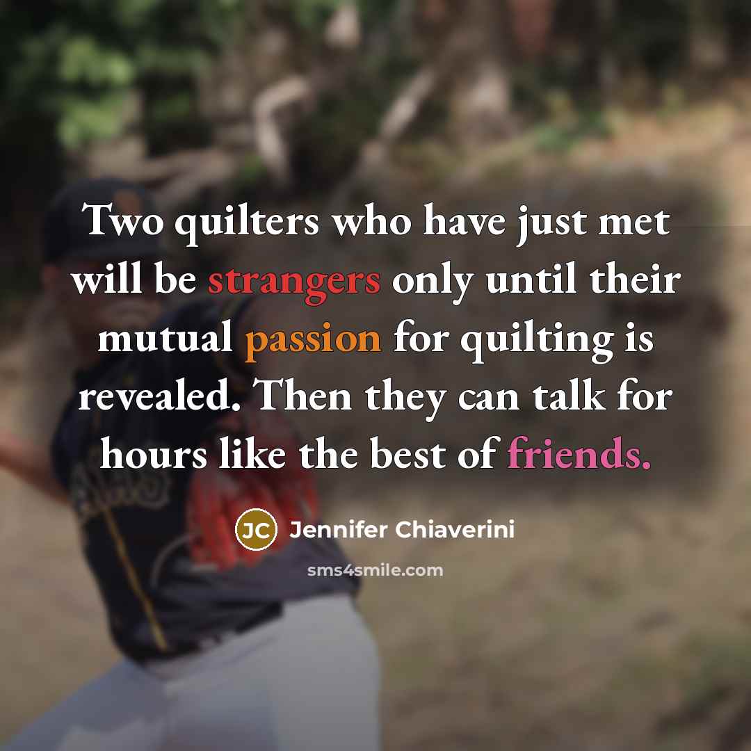 “Two quilters who have just met will be strangers only until their mutual passion for quilting is revealed. Then they can talk for hours like the best of friends.” quote by Jennifer Chiaverini