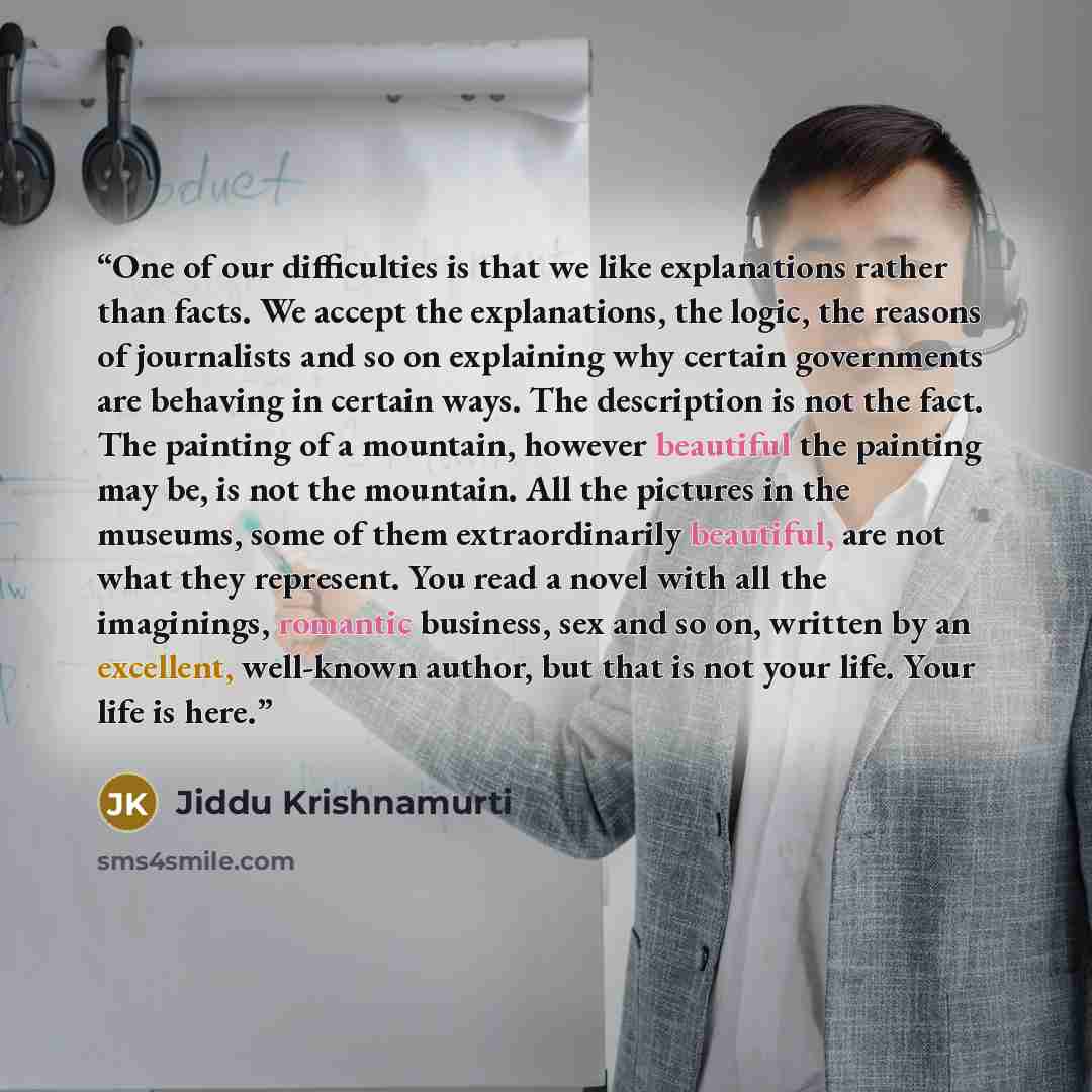 “One of our difficulties is that we like explanations rather than facts. We accept the explanations, the logic, the reasons of journalists and so on explaining why certain governments are behaving in certain ways. The description is not the fact. The painting of a mountain, however beautiful the…” quote by Jiddu Krishnamurti