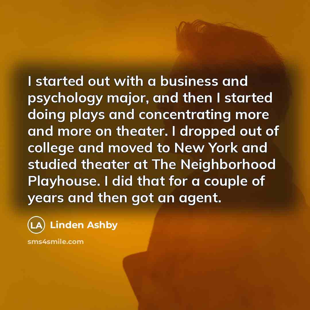 “I started out with a business and psychology major, and then I started doing plays and concentrating more and more on theater. I dropped out of college and moved to New York and studied theater at The Neighborhood Playhouse. I did that for a couple of years and then got an agent.” quote by Linden Ashby