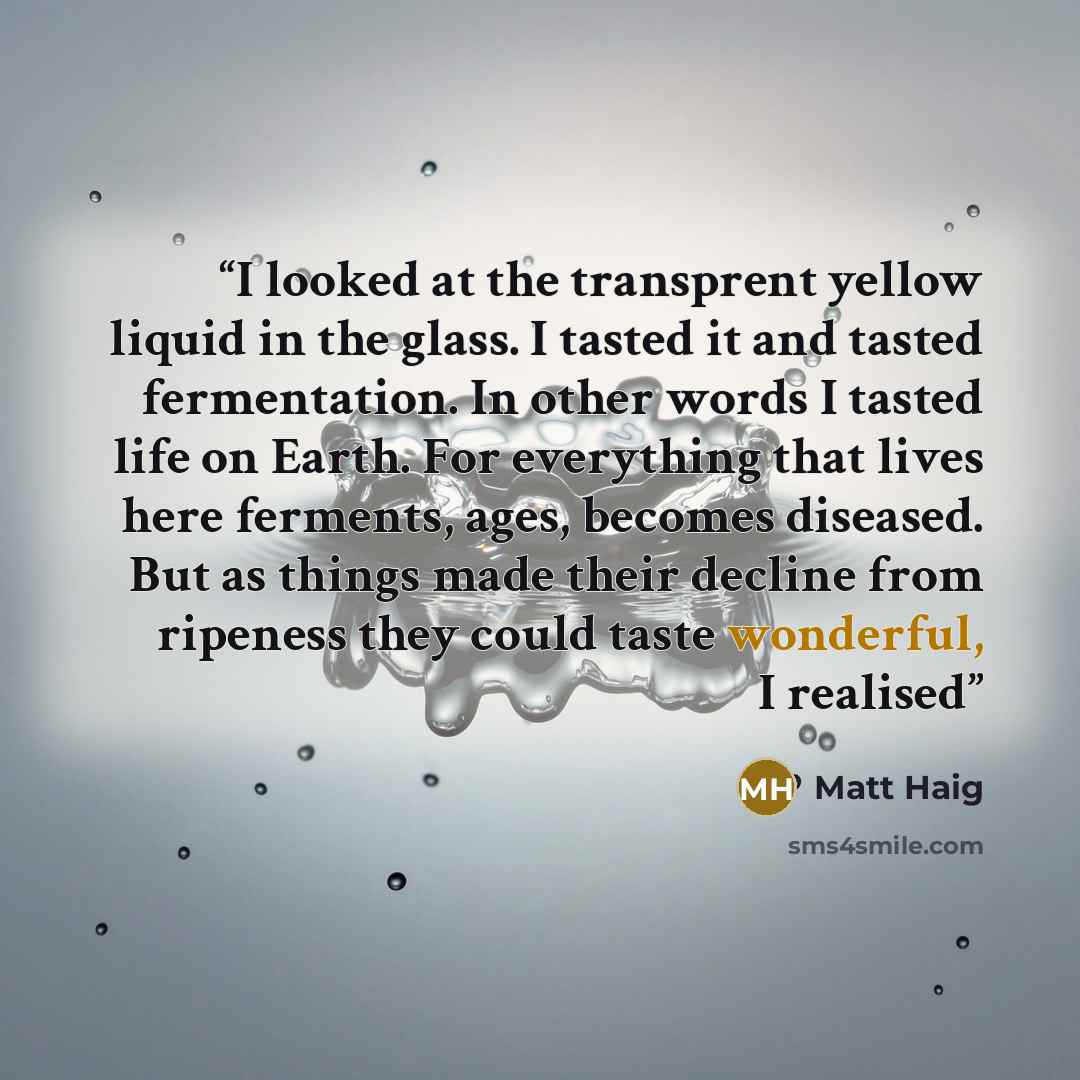 “I looked at the transprent yellow liquid in the glass. I tasted it and tasted fermentation. In other words I tasted life on Earth. For everything that lives here ferments, ages, becomes diseased. But as things made their decline from ripeness they could taste wonderful, I realised” quote by Matt Haig