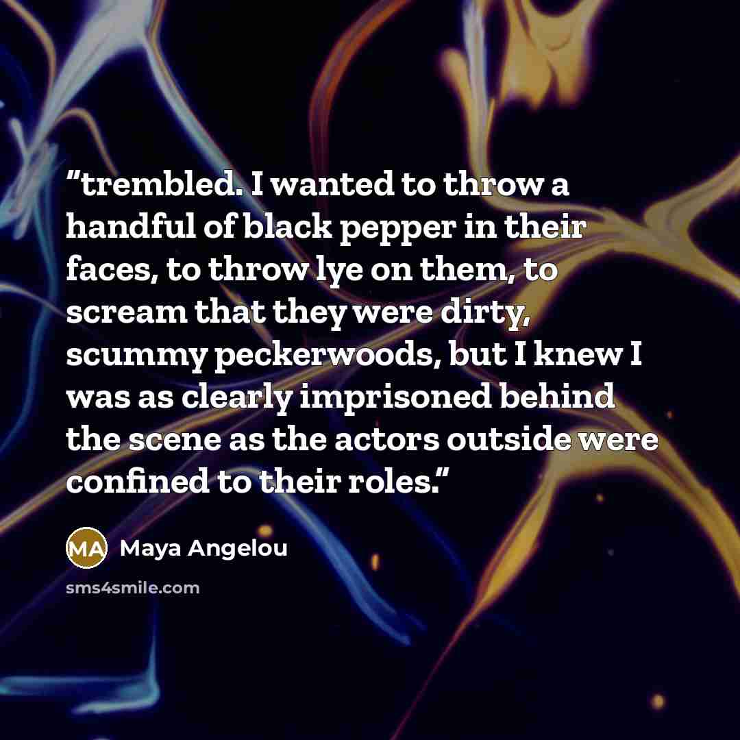 “trembled. I wanted to throw a handful of black pepper in their faces, to throw lye on them, to scream that they were dirty, scummy peckerwoods, but I knew I was as clearly imprisoned behind the scene as the actors outside were confined to their roles.” quote by Maya Angelou