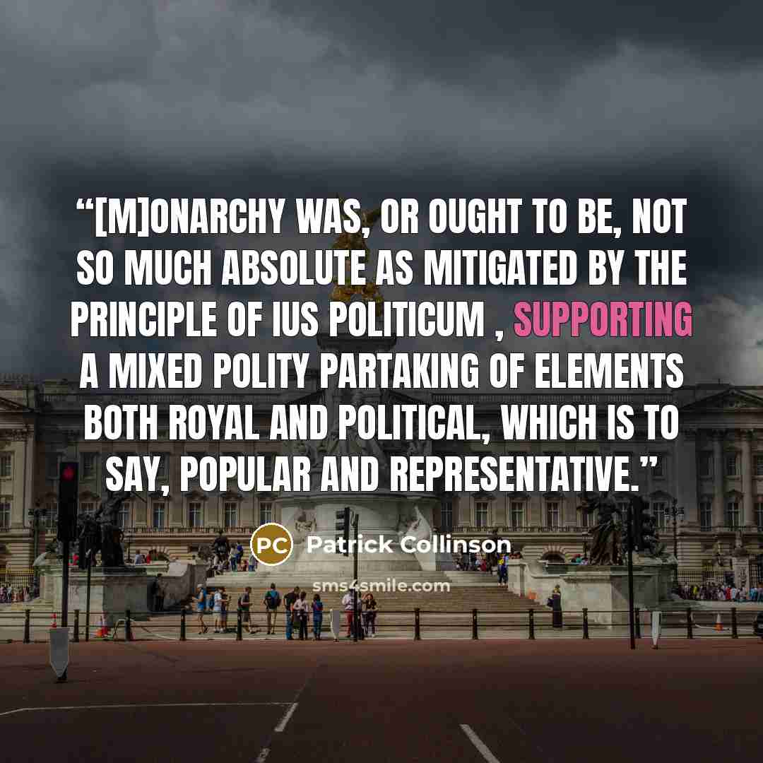 “[M]onarchy was, or ought to be, not so much absolute as mitigated by the principle of ius politicum , supporting a mixed polity partaking of elements both royal and political, which is to say, popular and representative.” quote by Patrick Collinson