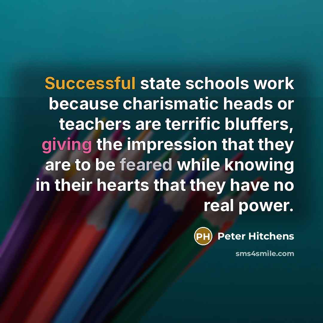 “Successful state schools work because charismatic heads or teachers are terrific bluffers, giving the impression that they are to be feared while knowing in their hearts that they have no real power.” quote by Peter Hitchens
