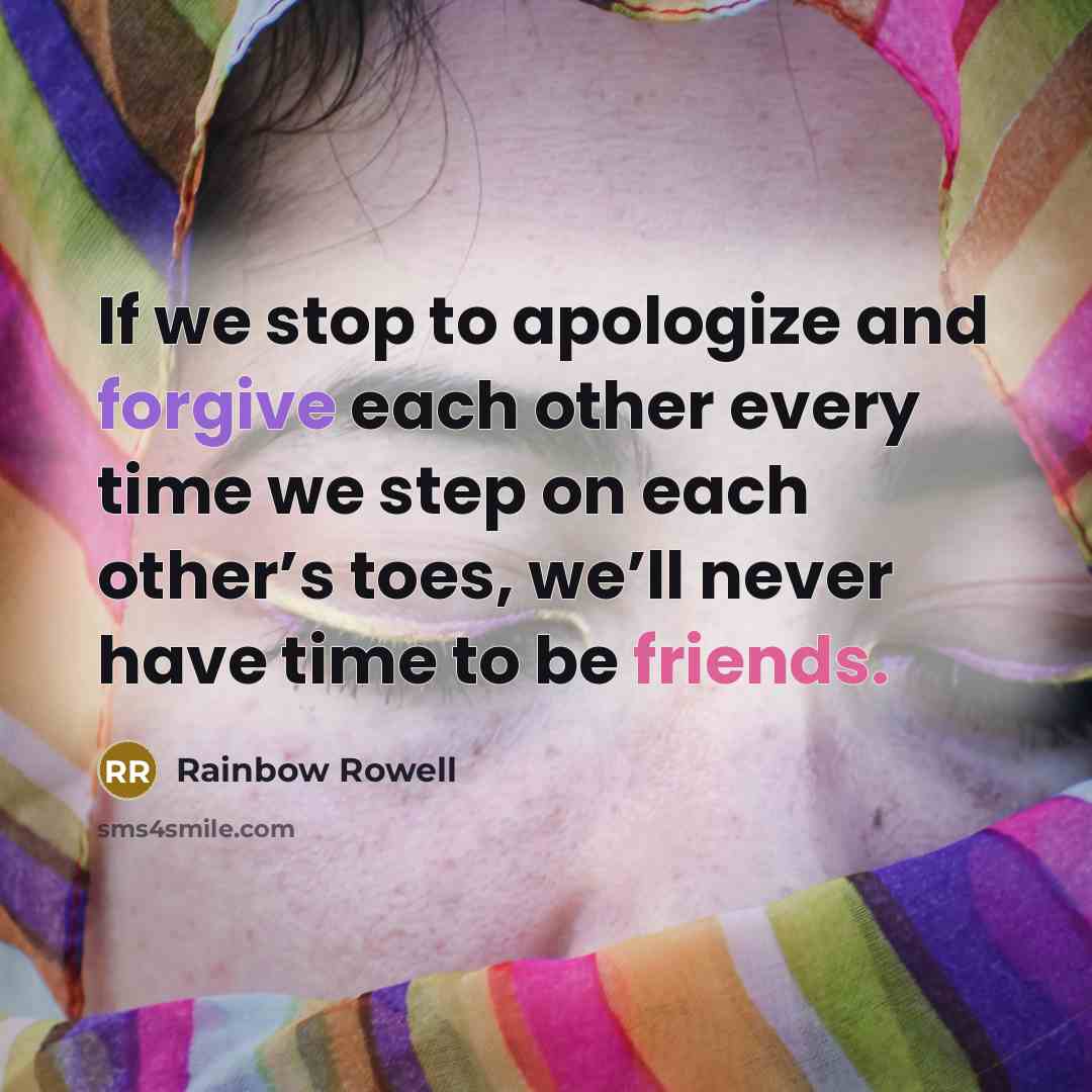 “If we stop to apologize and forgive each other every time we step on each other’s toes, we’ll never have time to be friends.” quote by Rainbow Rowell