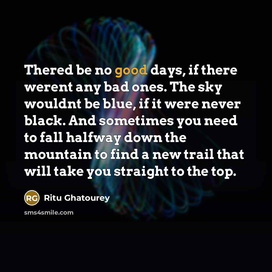 “Thered be no good days, if there werent any bad ones. The sky wouldnt be blue, if it were never black. And sometimes you need to fall halfway down the mountain to find a new trail that will take you straight to the top.” quote by Ritu Ghatourey
