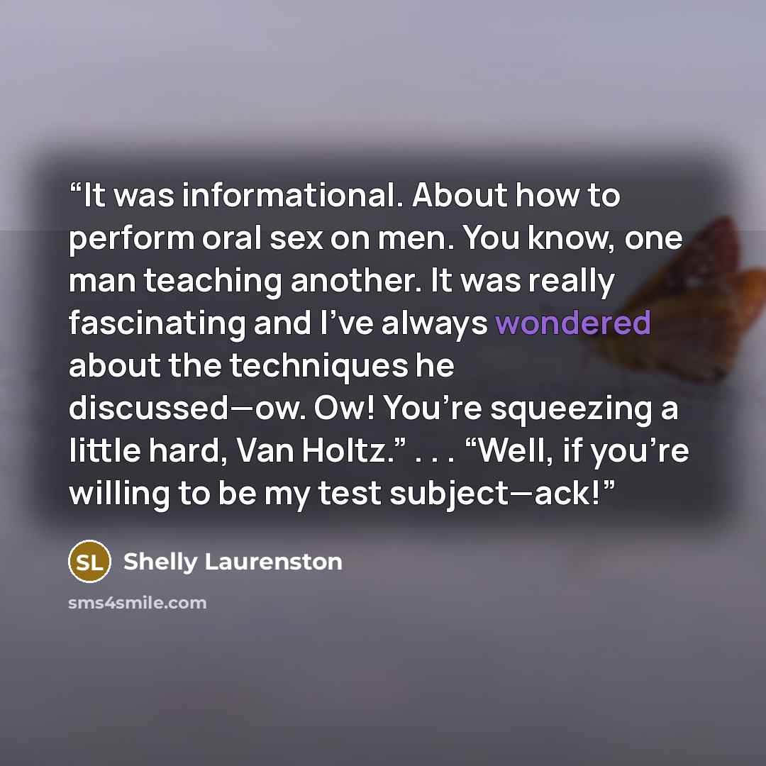 “It was informational. About how to perform oral sex on men. You know, one man teaching another. It was really fascinating and I’ve always wondered about the techniques he discussed—ow. Ow! You’re squeezing a little hard, Van Holtz.” . . . “Well, if you’re willing to be my test subject—ack!” quote by Shelly Laurenston
