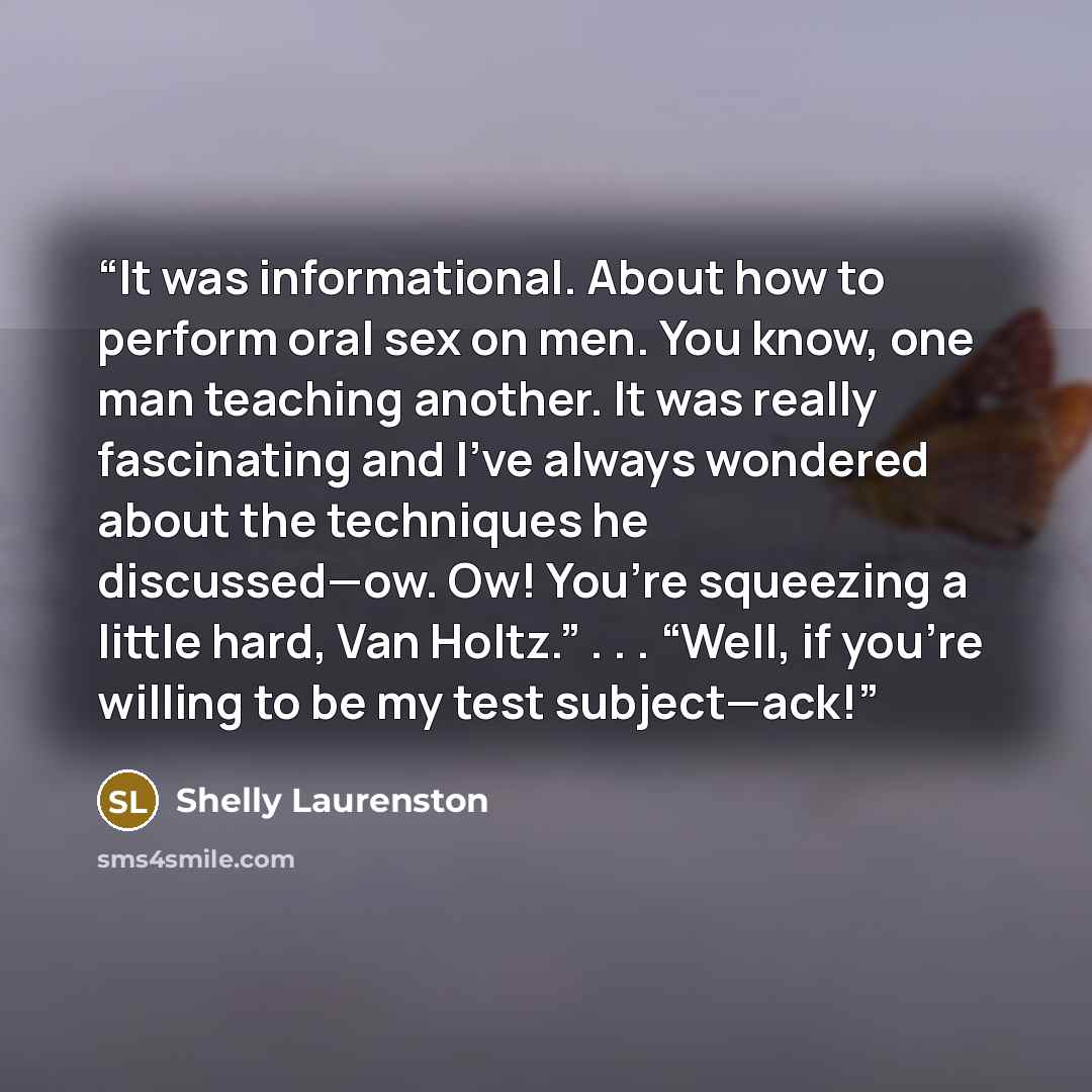 “It was informational. About how to perform oral sex on men. You know, one man teaching another. It was really fascinating and I’ve always wondered about the techniques he discussed—ow. Ow! You’re squeezing a little hard, Van Holtz.” . . . “Well, if you’re willing to be my test subject—ack!” quote by Shelly Laurenston