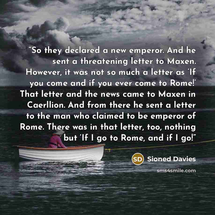 “So they declared a new emperor. And he sent a threatening letter to Maxen. However, it was not so much a letter as ‘If you come and if you ever come to Rome!’ That letter and the news came to Maxen in Caerllion. And from there he sent a letter to the man who claimed to be emperor of Rome. There…” quote by Sioned Davies
