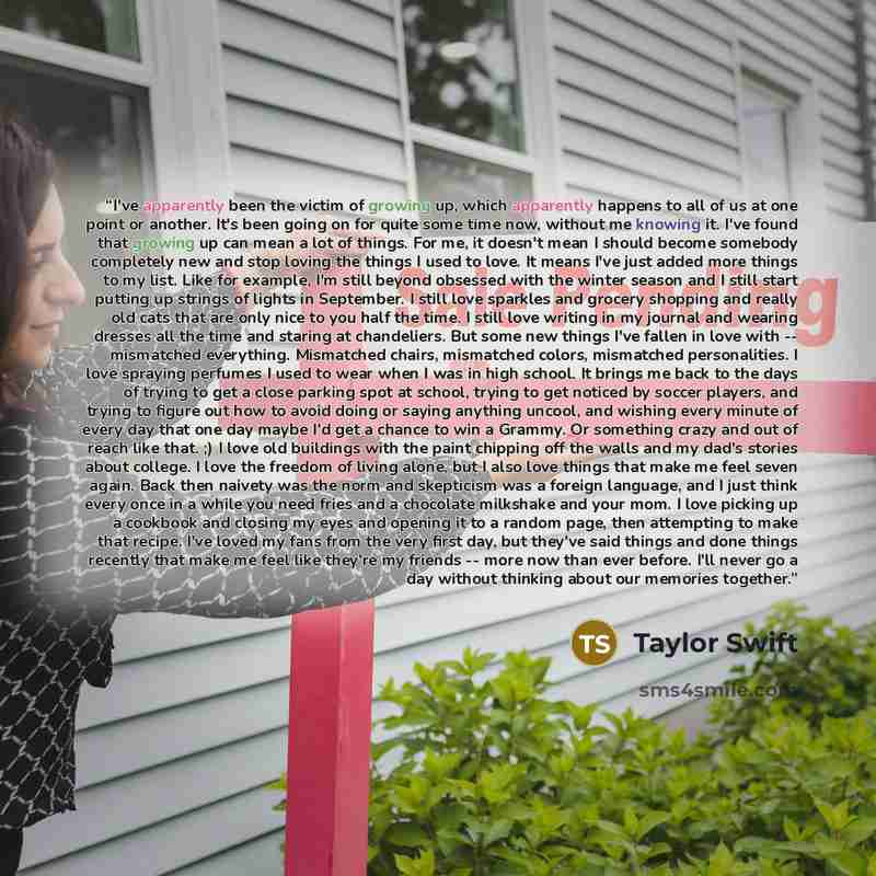 “I've apparently been the victim of growing up, which apparently happens to all of us at one point or another. It's been going on for quite some time now, without me knowing it. I've found that growing up can mean a lot of things. For me, it doesn't mean I should become somebody completely new and…” quote by Taylor Swift
