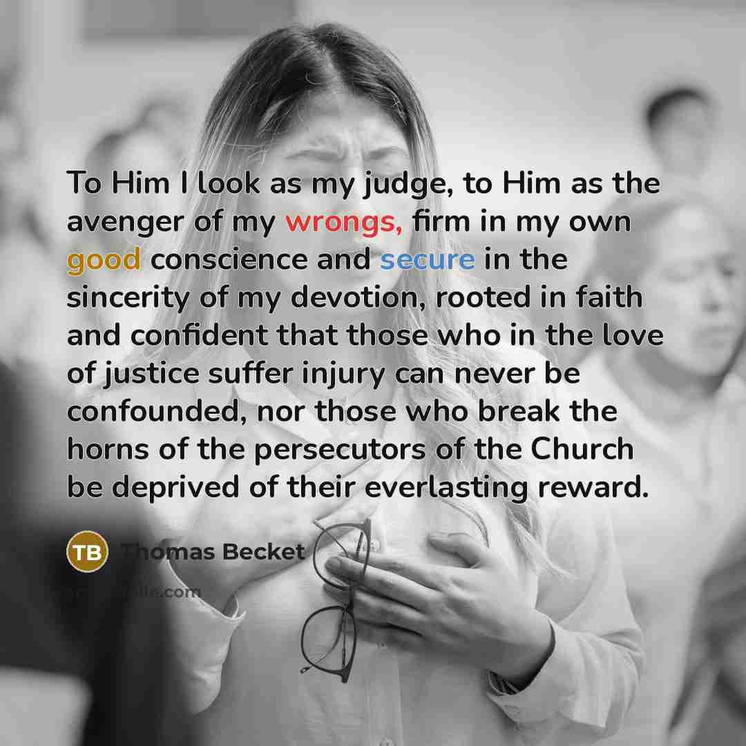 “To Him I look as my judge, to Him as the avenger of my wrongs, firm in my own good conscience and secure in the sincerity of my devotion, rooted in faith and confident that those who in the love of justice suffer injury can never be confounded, nor those who break the horns of the persecutors of…” quote by Thomas Becket