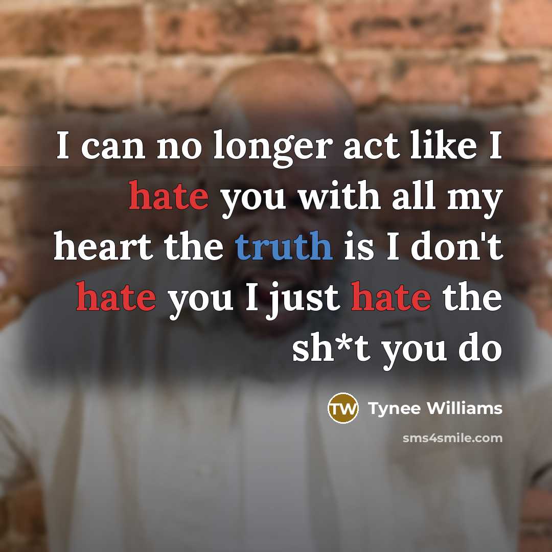 “I can no longer act like I hate you with all my heart the truth is I don't hate you I just hate the sh*t you do” quote by Tynee Williams