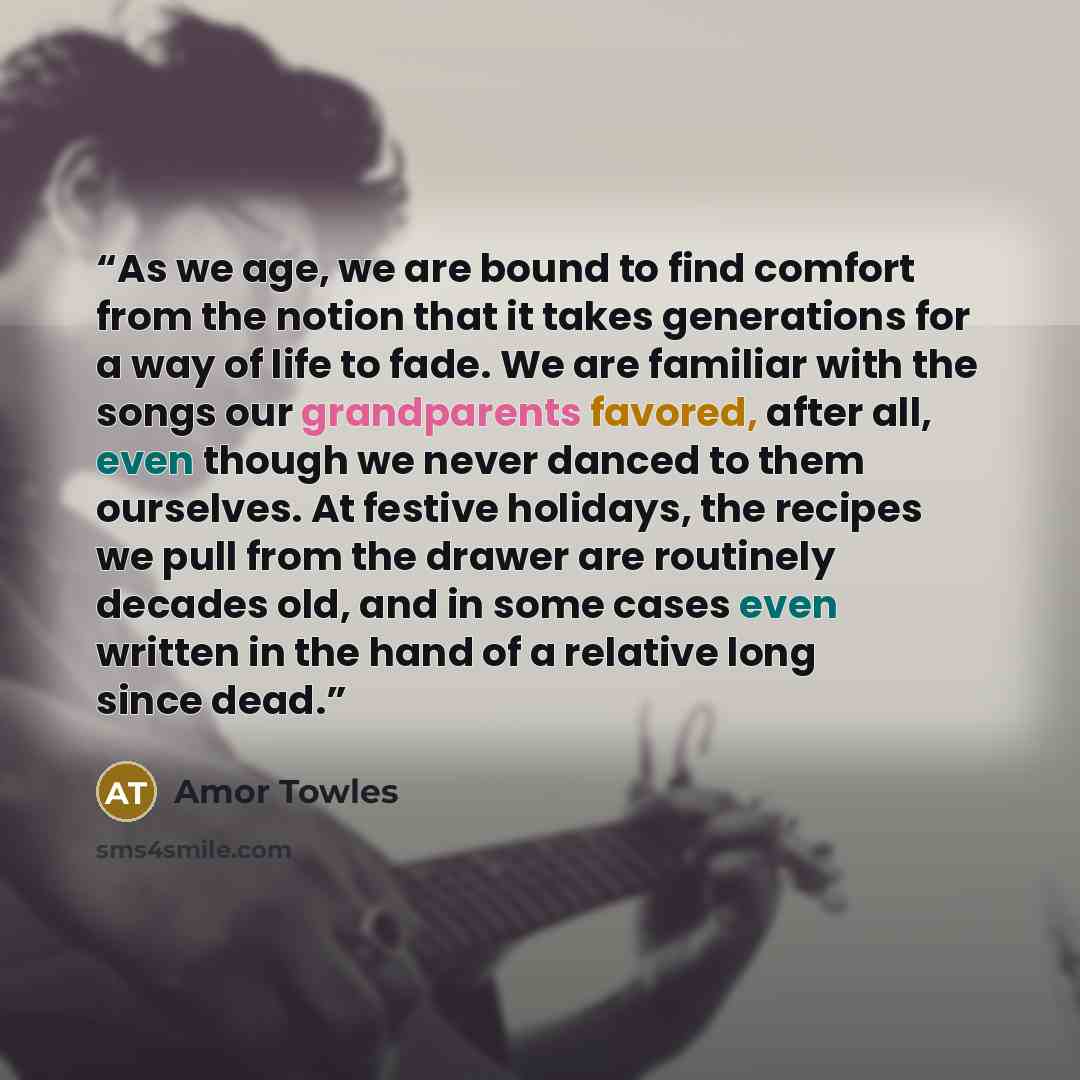 “As we age, we are bound to find comfort from the notion that it takes generations for a way of life to fade. We are familiar with the songs our grandparents favored, after all, even though we never danced to them ourselves. At festive holidays, the recipes we pull from the drawer are routinely…” quote by Amor Towles