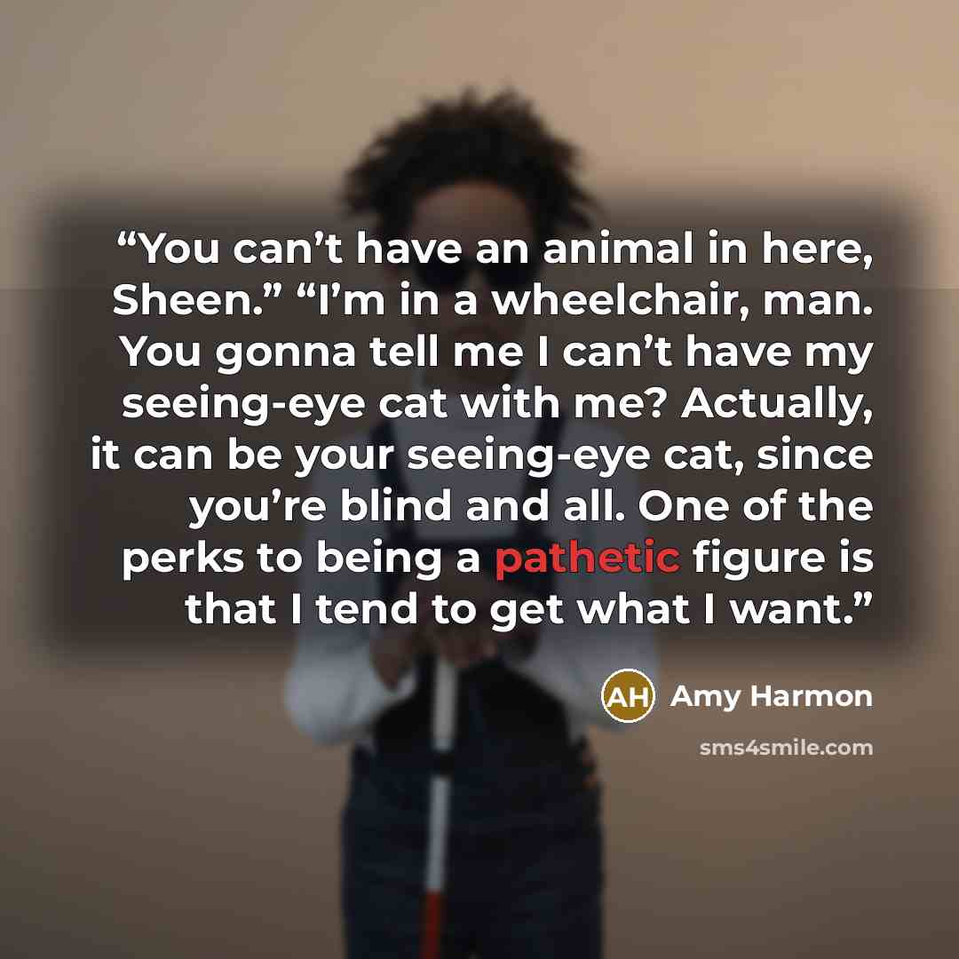 “You can’t have an animal in here, Sheen.” “I’m in a wheelchair, man. You gonna tell me I can’t have my seeing-eye cat with me? Actually, it can be your seeing-eye cat, since you’re blind and all. One of the perks to being a pathetic figure is that I tend to get what I want.” quote by Amy Harmon