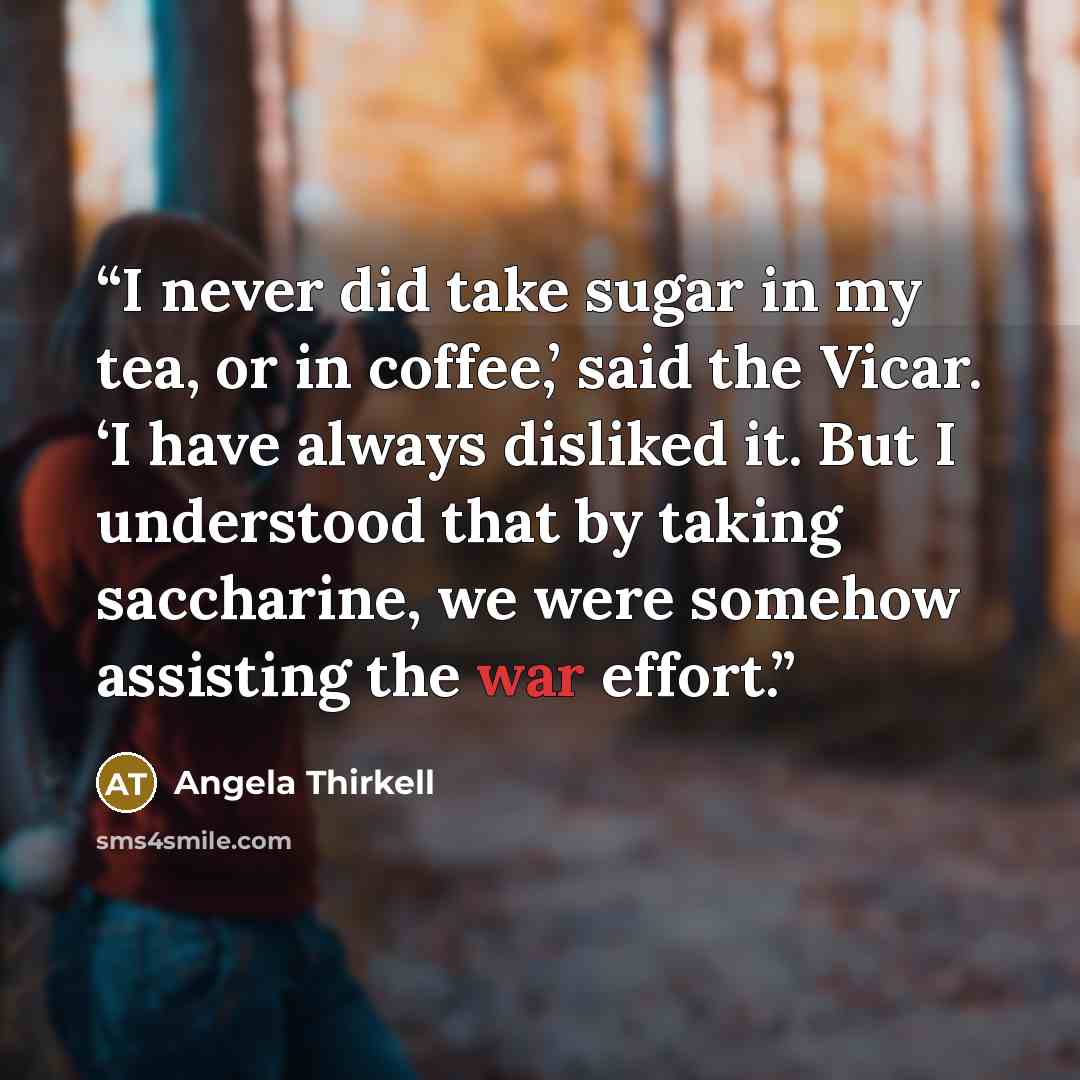 “I never did take sugar in my tea, or in coffee,’ said the Vicar. ‘I have always disliked it. But I understood that by taking saccharine, we were somehow assisting the war effort.” quote by Angela Thirkell