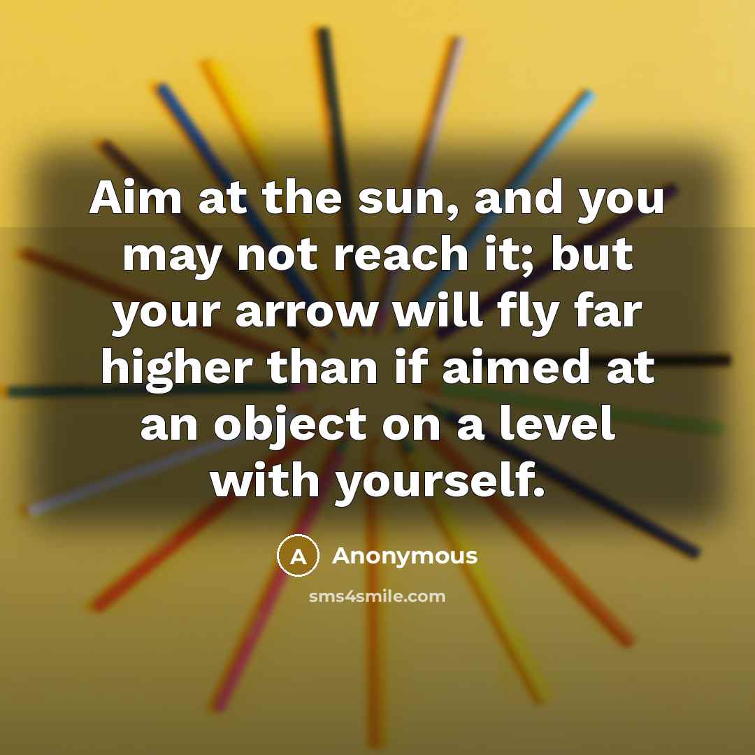 “Aim at the sun, and you may not reach it; but your arrow will fly far higher than if aimed at an object on a level with yourself.” quote by Anonymous