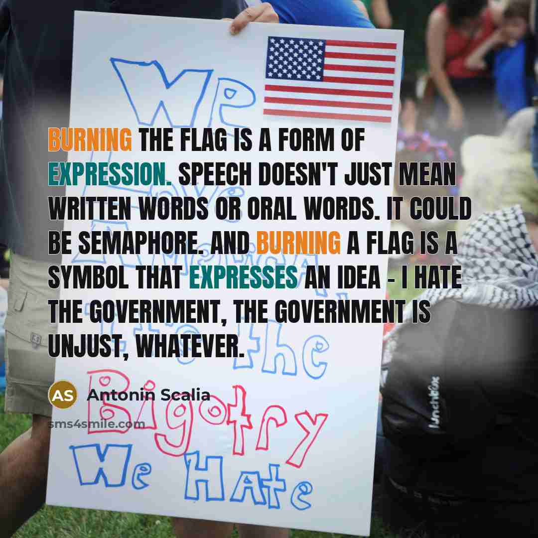“Burning the flag is a form of expression. Speech doesn't just mean written words or oral words. It could be semaphore. And burning a flag is a symbol that expresses an idea - I hate the government, the government is unjust, whatever.” quote by Antonin Scalia