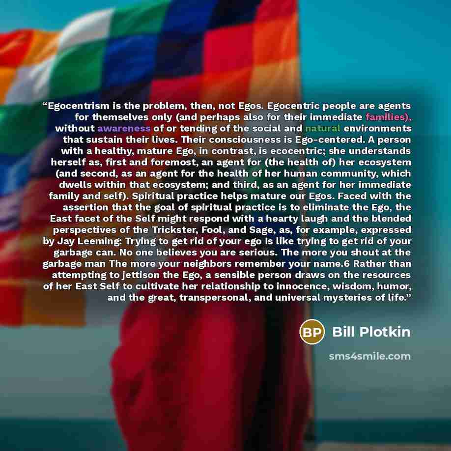“Egocentrism is the problem, then, not Egos. Egocentric people are agents for themselves only (and perhaps also for their immediate families), without awareness of or tending of the social and natural environments that sustain their lives. Their consciousness is Ego-centered. A person with a…” quote by Bill Plotkin