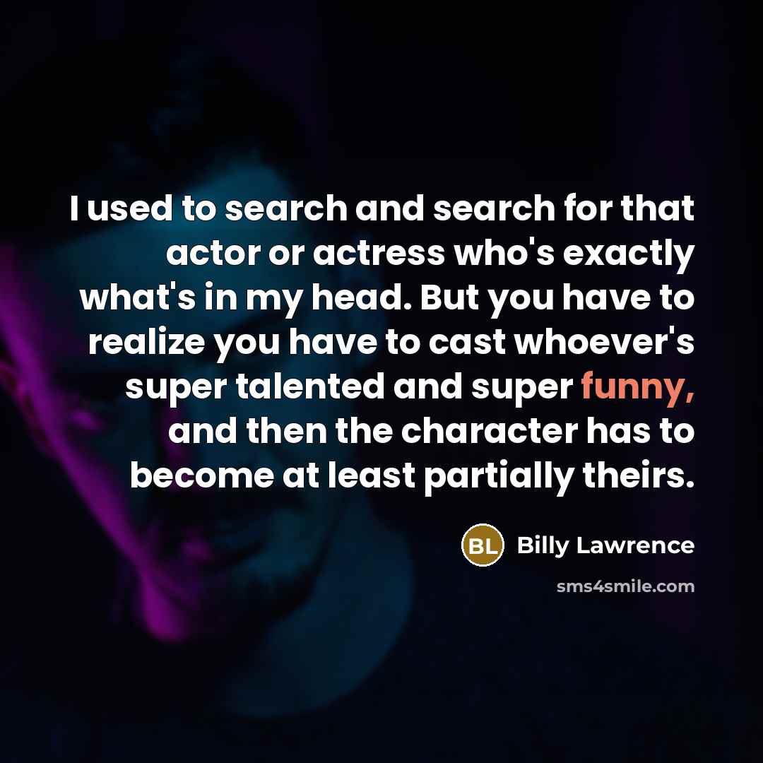 “I used to search and search for that actor or actress who's exactly what's in my head. But you have to realize you have to cast whoever's super talented and super funny, and then the character has to become at least partially theirs.” quote by Billy Lawrence