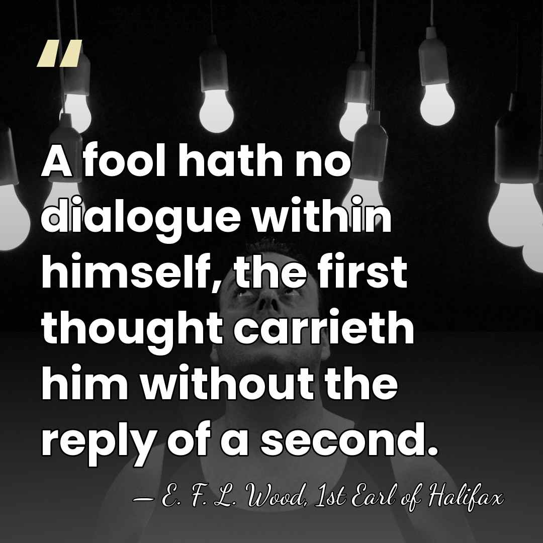 A fool hath no dialogue within himself, the first thought carrieth him&hellip; - E. F. L. Wood, 1st Earl of Halifax