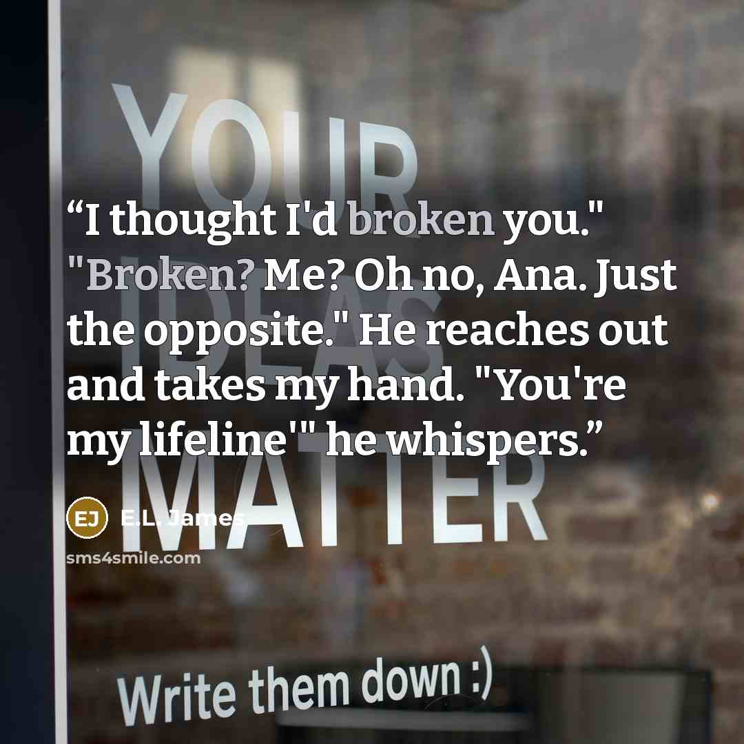 “I thought I'd broken you." "Broken? Me? Oh no, Ana. Just the opposite." He reaches out and takes my hand. "You're my lifeline'" he whispers.” quote by E.L. James