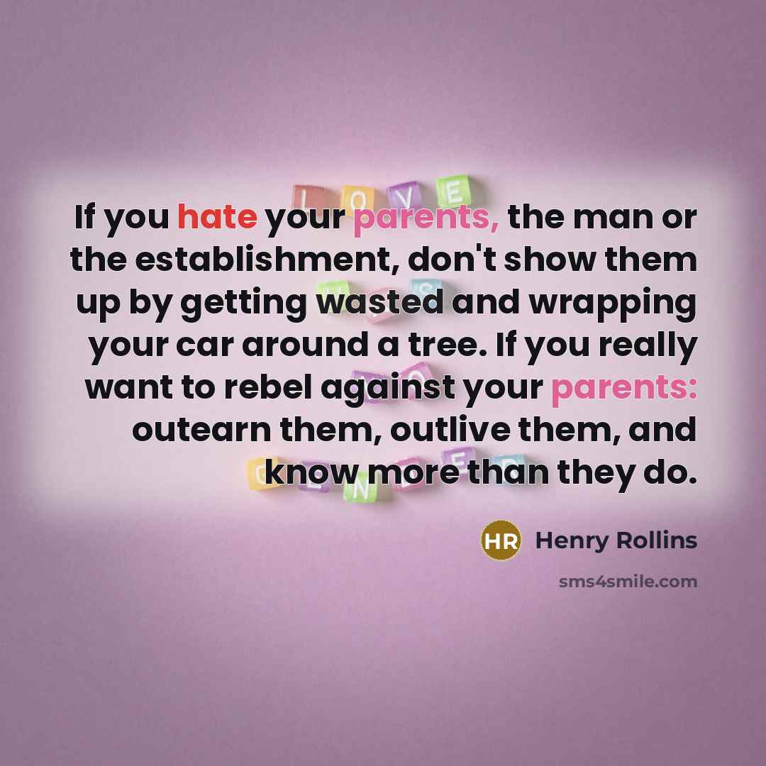 “If you hate your parents, the man or the establishment, don't show them up by getting wasted and wrapping your car around a tree. If you really want to rebel against your parents: outearn them, outlive them, and know more than they do.” quote by Henry Rollins