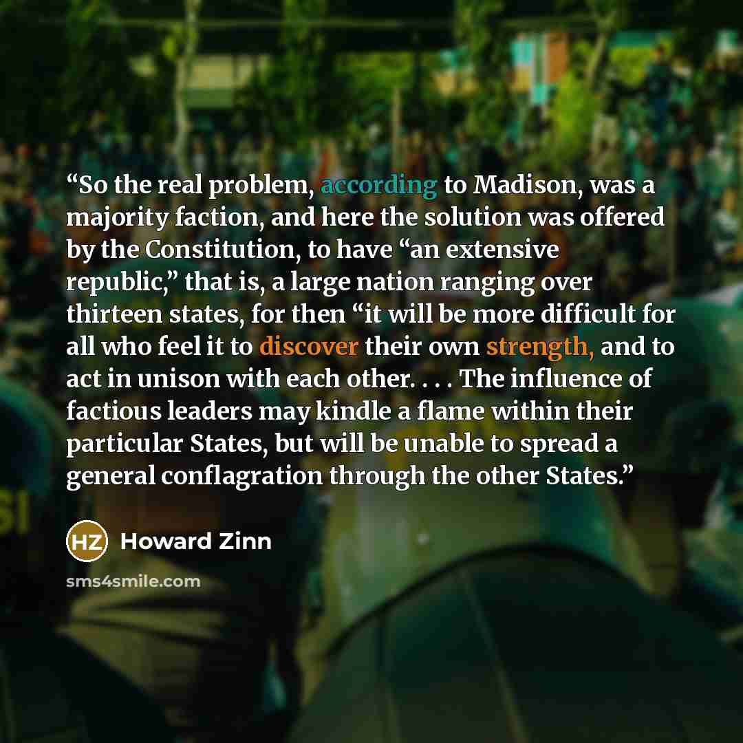 “So the real problem, according to Madison, was a majority faction, and here the solution was offered by the Constitution, to have “an extensive republic,” that is, a large nation ranging over thirteen states, for then “it will be more difficult for all who feel it to discover their own strength…” quote by Howard Zinn