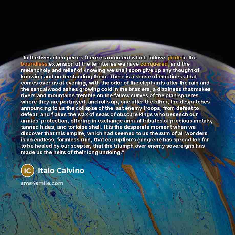 “In the lives of emperors there is a moment which follows pride in the boundless extension of the territories we have conquered, and the melancholy and relief of knowing we shall soon give up any thought of knowing and understanding them. There is a sense of emptiness that comes over us at evening…” quote by Italo Calvino