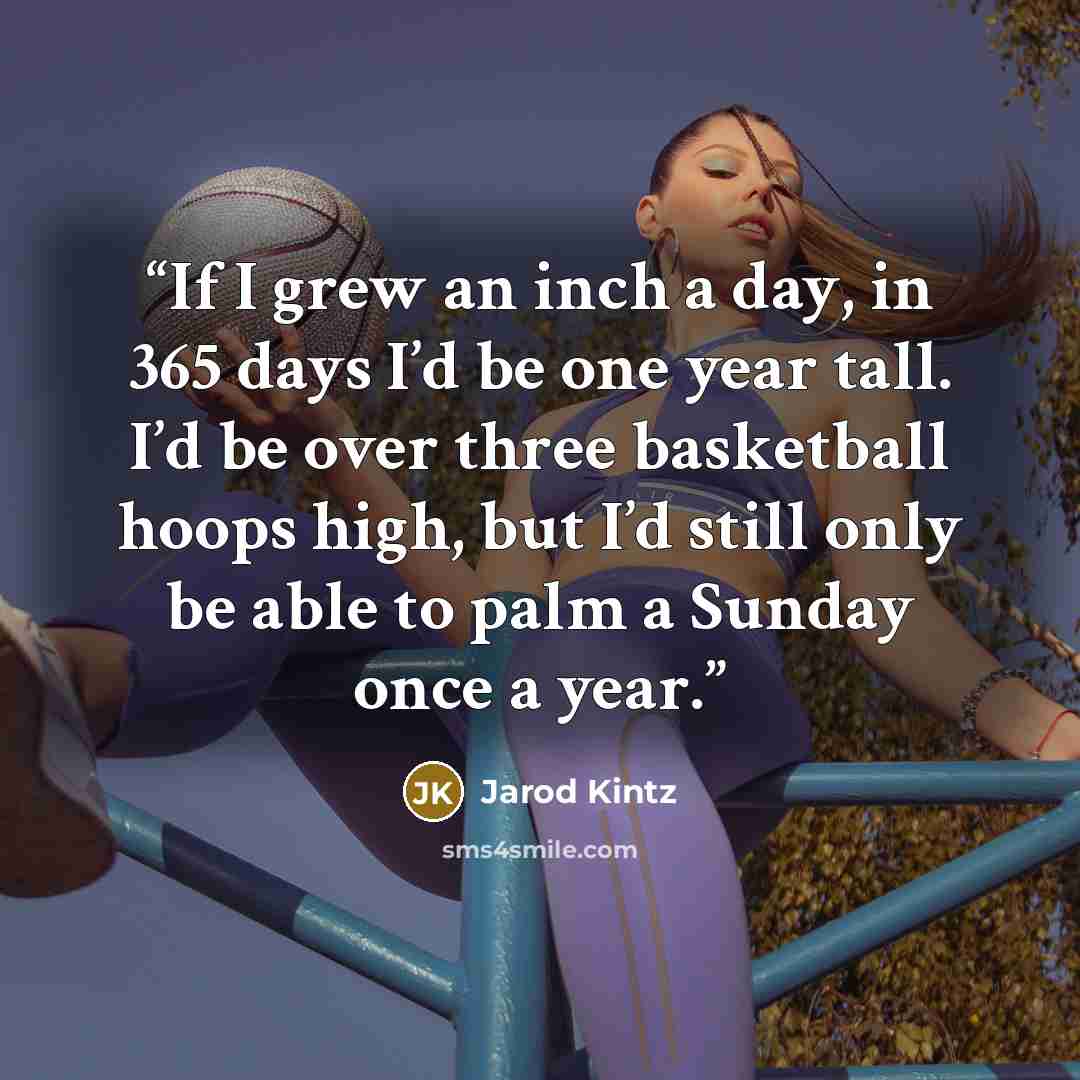 “If I grew an inch a day, in 365 days I’d be one year tall. I’d be over three basketball hoops high, but I’d still only be able to palm a Sunday once a year.” quote by Jarod Kintz