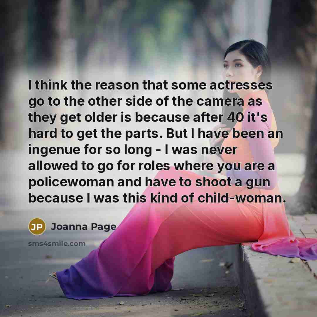 “I think the reason that some actresses go to the other side of the camera as they get older is because after 40 it's hard to get the parts. But I have been an ingenue for so long - I was never allowed to go for roles where you are a policewoman and have to shoot a gun because I was this kind of…” quote by Joanna Page
