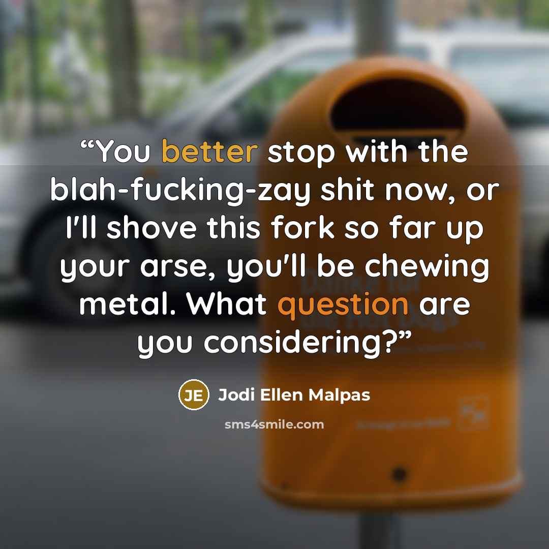 “You better stop with the blah-fucking-zay shit now, or I'll shove this fork so far up your arse, you'll be chewing metal. What question are you considering?” quote by Jodi Ellen Malpas