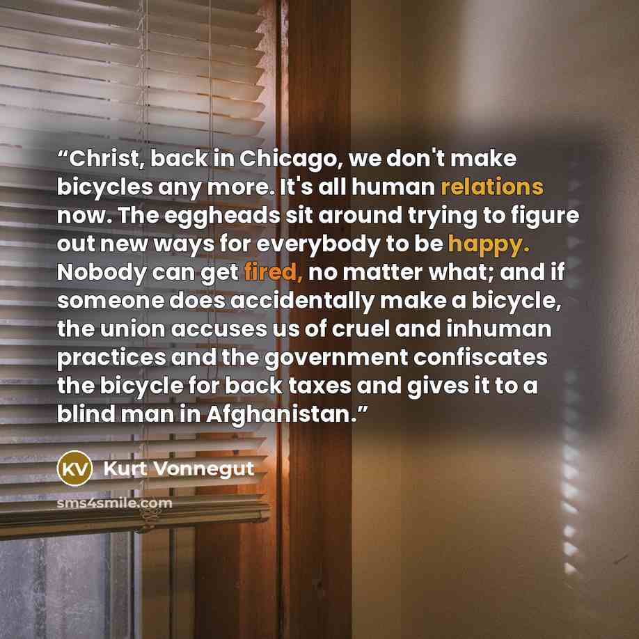 “Christ, back in Chicago, we don't make bicycles any more. It's all human relations now. The eggheads sit around trying to figure out new ways for everybody to be happy. Nobody can get fired, no matter what; and if someone does accidentally make a bicycle, the union accuses us of cruel and inhuman…” quote by Kurt Vonnegut