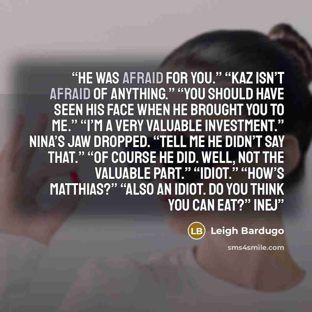 “He was afraid for you.” “Kaz isn’t afraid of anything.” “You should have seen his face when he brought you to me.” “I’m a very valuable investment.” Nina’s jaw dropped. “Tell me he didn’t say that.” “Of course he did. Well, not the valuable part.” “Idiot.” “How’s Matthias?” “Also an idiot. Do you…” quote by Leigh Bardugo