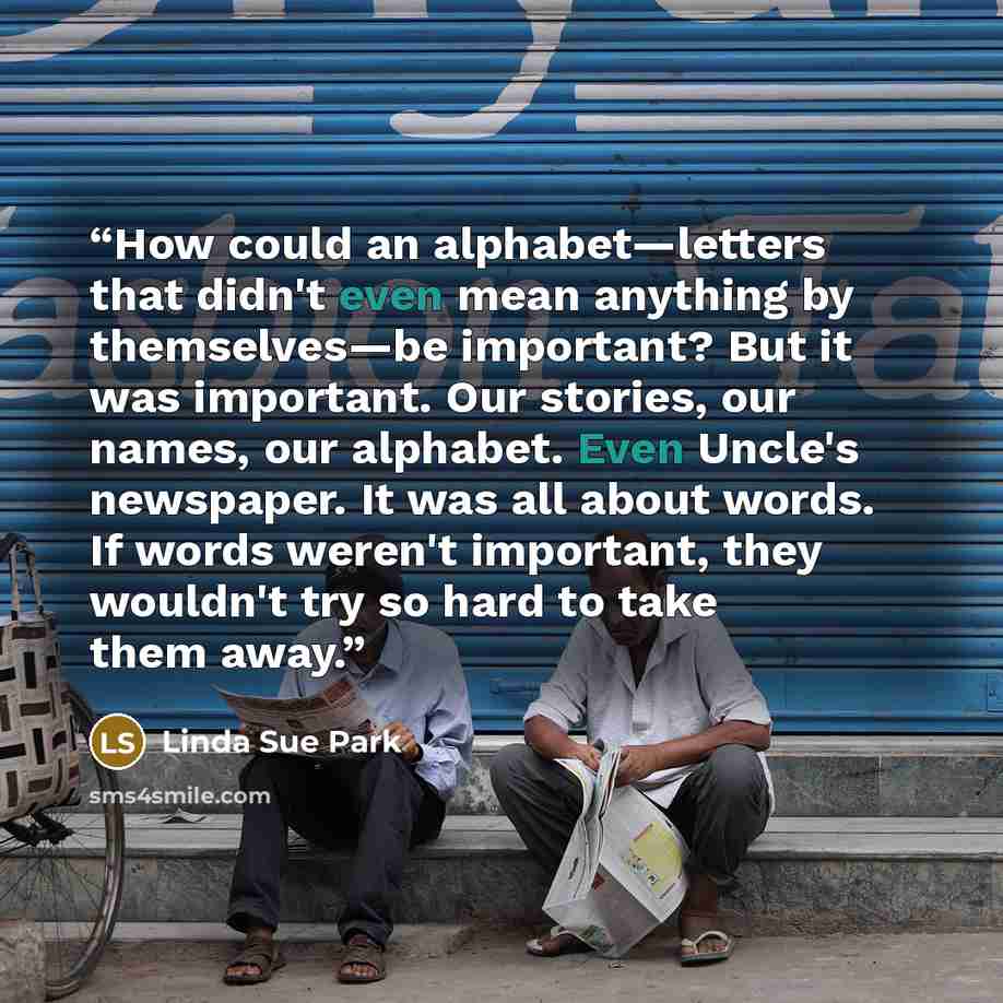 “How could an alphabet—letters that didn't even mean anything by themselves—be important? But it was important. Our stories, our names, our alphabet. Even Uncle's newspaper. It was all about words. If words weren't important, they wouldn't try so hard to take them away.” quote by Linda Sue Park